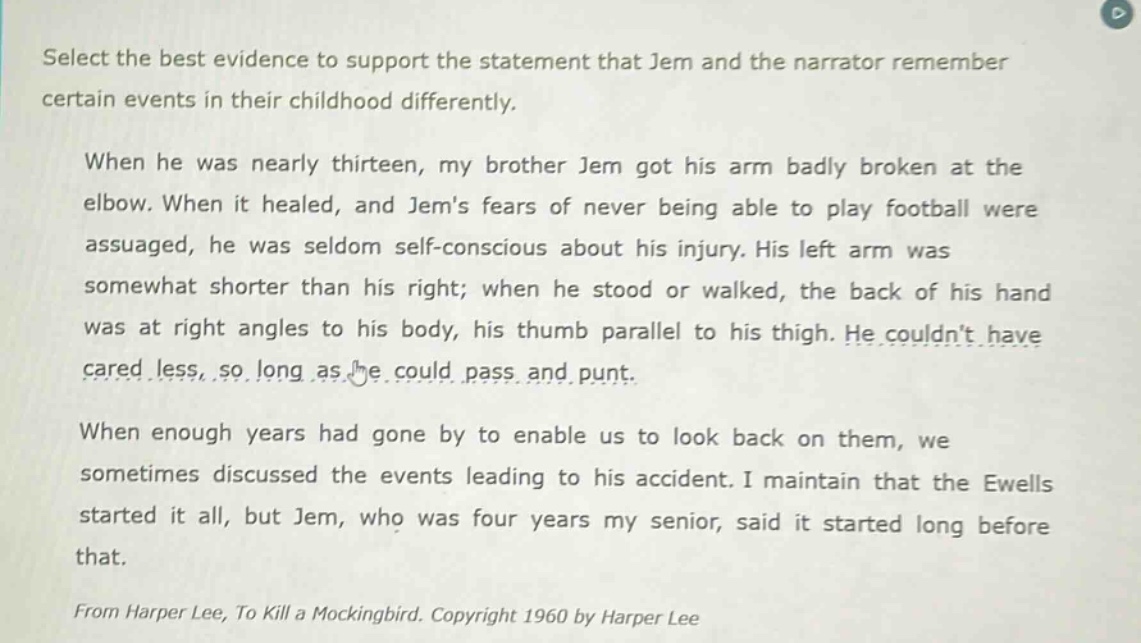 select the best evidence to support the statement that jem and the narrator remember certain events in their childhood differently. when he was nearly thirteen, my brother jem got his arm badly broken at the elbow. when it healed, and jems fears of never being able to play football were assuaged, he was seldom self - conscious about his injury. his left arm was somewhat shorter than his right; when he stood or walked, the back of his hand was at right angles to his body, his thumb parallel to his thigh. he couldnt have cared less, so long as he could pass and punt. when enough years had gone by to enable us to look back on them, we sometimes discussed the events leading to his accident. i maintain that the ewells started it all, but jem, who was four years my senior, said it started long before that. from harper lee, to kill a mockingbird. copyright 1960 by harper lee