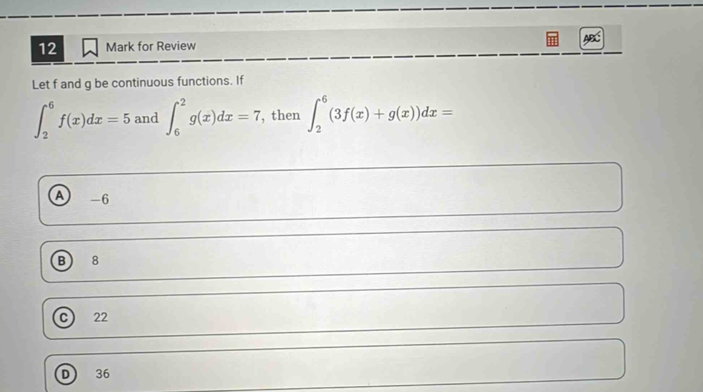 12 mark for review let f and g be continuous functions. if ∫₂⁶ f(x)dx = 5 and ∫₆² g(x)dx = 7, then ∫₂⁶ (3f(x)+g(x))dx = a -6 b 8 c 22 d 36