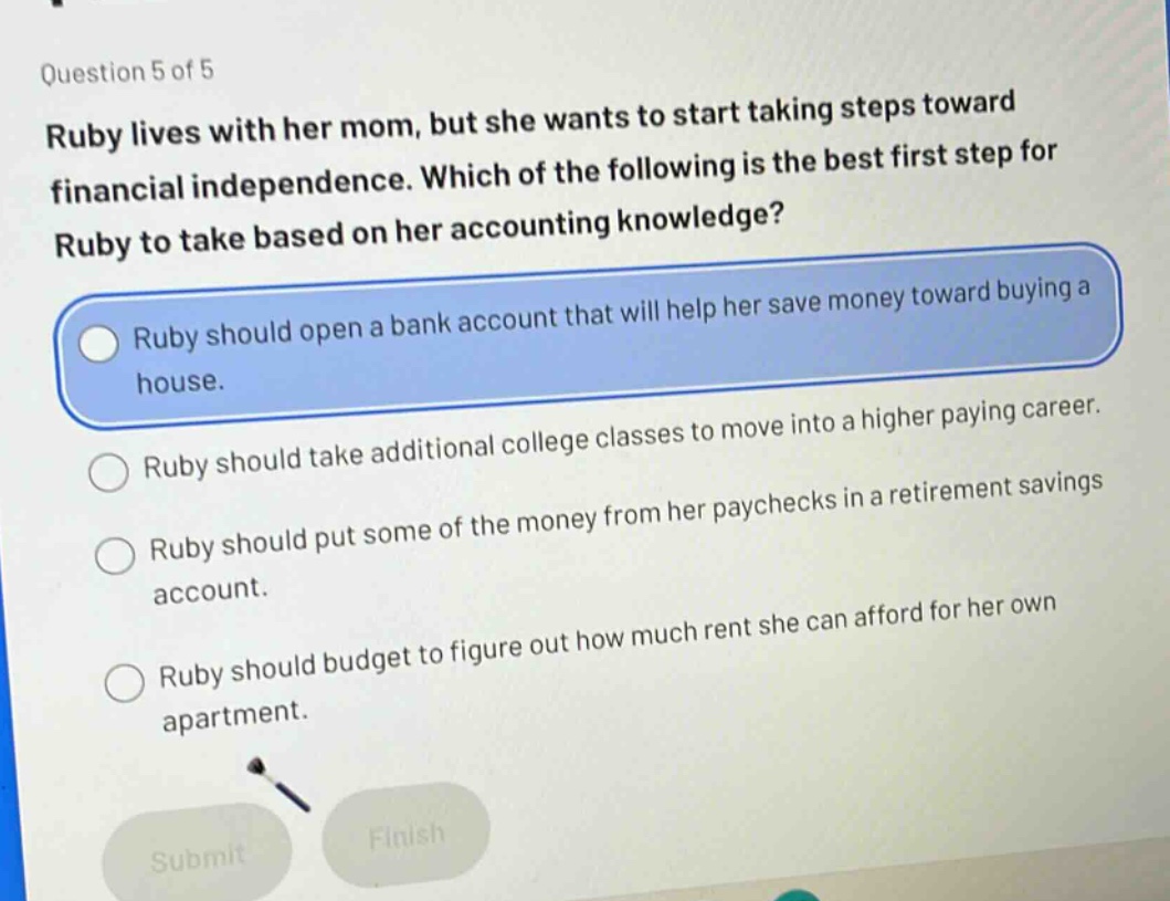 question 5 of 5 ruby lives with her mom, but she wants to start taking steps toward financial independence. which of the following is the best first step for ruby to take based on her accounting knowledge? ruby should open a bank account that will help her save money toward buying a house. ruby should take additional college classes to move into a higher paying career. ruby should put some of the money from her paychecks in a retirement savings account. ruby should budget to figure out how much rent she can afford for her own apartment.