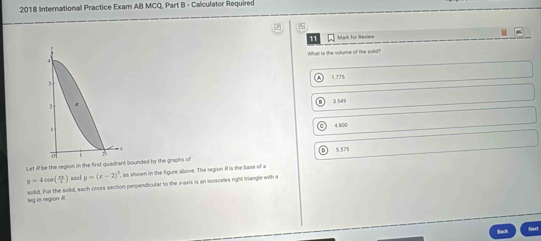 2018 international practice exam ab mcq, part b - calculator required\n11 mark for review\nwhat is the volume of the solid?\na 1.775\nb 3.549\nc 4.800\nd 5.575\nlet r be the region in the first quadrant bounded by the graphs of y = 4 cos(πx/4) and y=(x - 2)^2, as shown in the figure above. the region r is the base of a solid. for the solid, each cross - section perpendicular to the x - axis is an isosceles right triangle with a leg in region r.