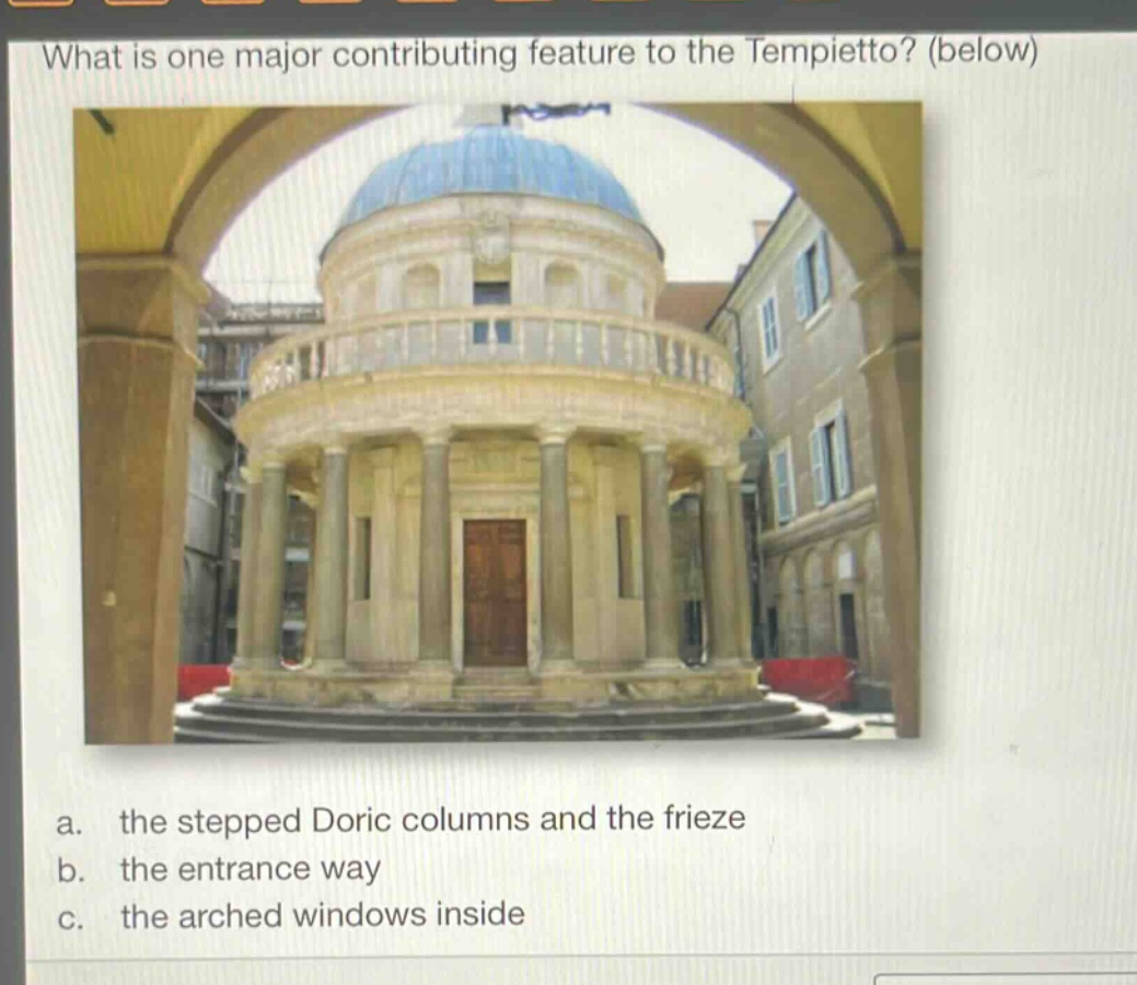 what is one major contributing feature to the tempietto? (below)\na. the stepped doric columns and the frieze\nb. the entrance way\nc. the arched windows inside