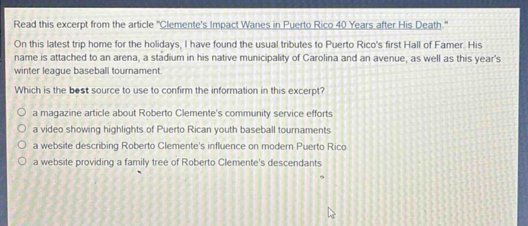 read this excerpt from the article \clementes impact wanes in puerto rico 40 years after his death.\ on this latest trip home for the holidays, i have found the usual tributes to puerto ricos first hall of famer. his name is attached to an arena, a stadium in his native municipality of carolina and an avenue, as well as this years winter league baseball tournament. which is the best source to use to confirm the information in this excerpt? a magazine article about roberto clementes community service efforts a video showing highlights of puerto rican youth baseball tournaments a website describing roberto clementes influence on modern puerto rico a website providing a family tree of roberto clementes descendants