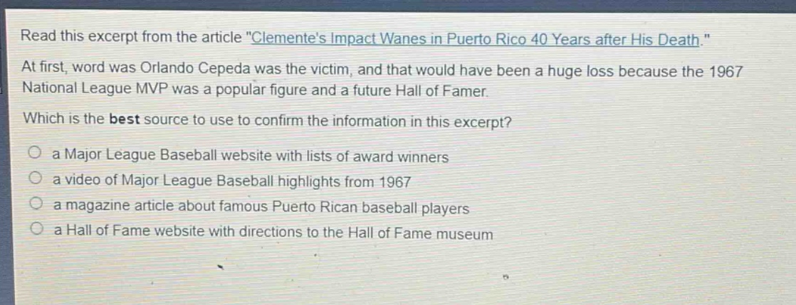 read this excerpt from the article \clementes impact wanes in puerto rico 40 years after his death.\ at first, word was orlando cepeda was the victim, and that would have been a huge loss because the 1967 national league mvp was a popular figure and a future hall of famer. which is the best source to use to confirm the information in this excerpt? a major league baseball website with lists of award winners a video of major league baseball highlights from 1967 a magazine article about famous puerto rican baseball players a hall of fame website with directions to the hall of fame museum