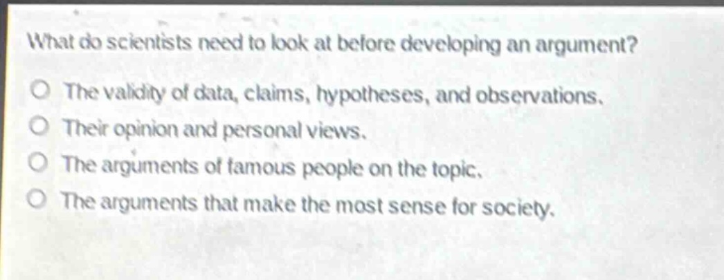 what do scientists need to look at before developing an argument?\nthe validity of data, claims, hypotheses, and observations.\ntheir opinion and personal views.\nthe arguments of famous people on the topic.\nthe arguments that make the most sense for society.