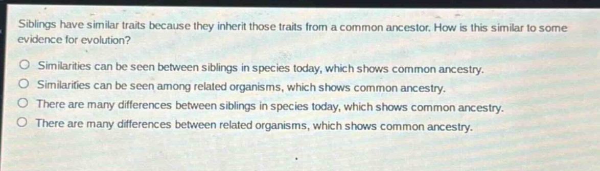 siblings have similar traits because they inherit those traits from a common ancestor. how is this similar to some evidence for evolution?\no similarities can be seen between siblings in species today, which shows common ancestry.\no similarities can be seen among related organisms, which shows common ancestry.\no there are many differences between siblings in species today, which shows common ancestry.\no there are many differences between related organisms, which shows common ancestry.