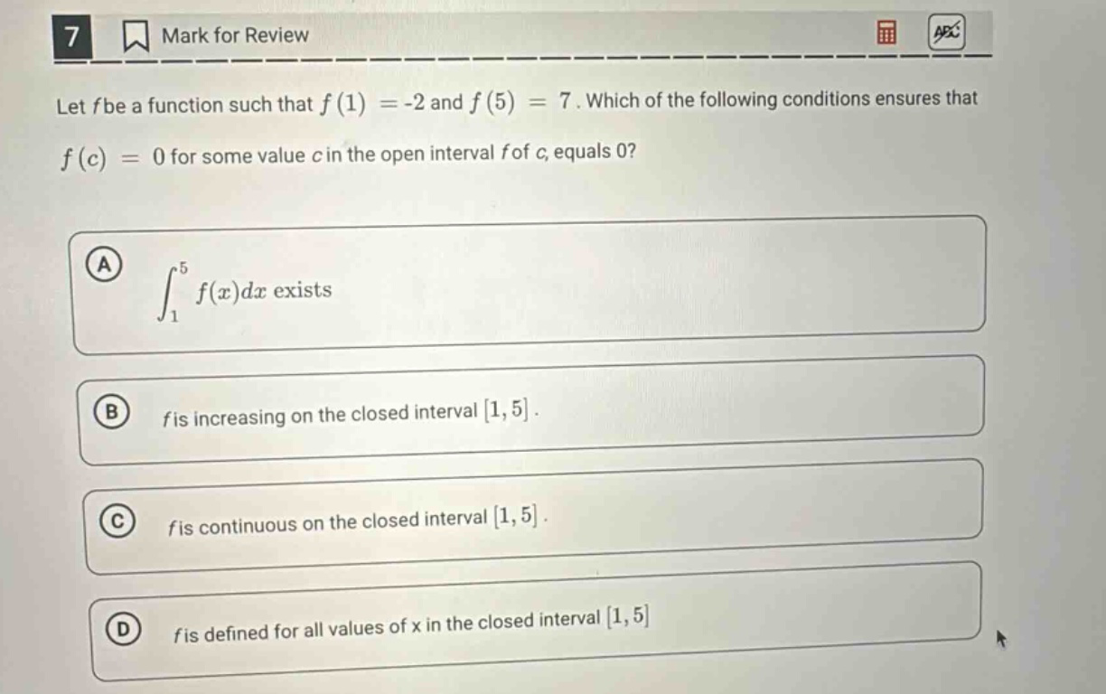 let f be a function such that f(1)= -2 and f(5)=7. which of the following conditions ensures that f(c)=0 for some value c in the open interval f of c, equals 0? a ∫₁⁵f(x)dx exists b f is increasing on the closed interval 1,5. c f is continuous on the closed interval 1,5. d f is defined for all values of x in the closed interval 1,5