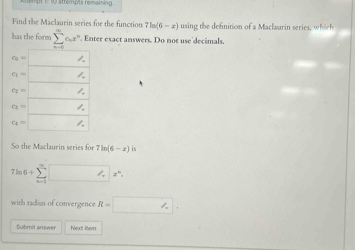 find the maclaurin series for the function 7ln(6 - x) using the definition of a maclaurin series, which has the form ∑(n = 0 to ∞) c_nx^n. enter exact answers. do not use decimals. c_0 = c_1 = c_2 = c_3 = c_4 = so the maclaurin series for 7ln(6 - x) is 7ln6+∑(n = 1 to ∞) x^n, with radius of convergence r = submit answer next item
