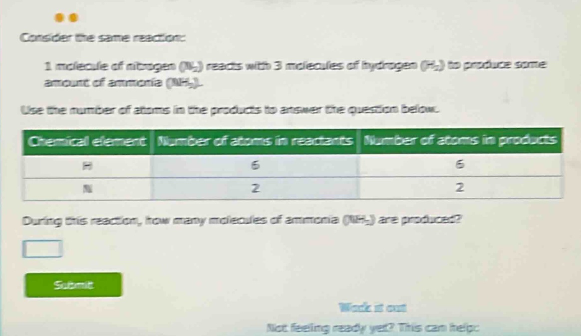 consider the same reaction: 1 molecule of nitrogen (n₂) reacts with 3 molecules of hydrogen (h₂) to produce some amount of ammonia (nh₃). use the number of atoms in the products to answer the question below. chemical element number of atoms in reactants number of atoms in products h 6 6 n 2 2 during this reaction, how many molecules of ammonia (nh₃) are produced?