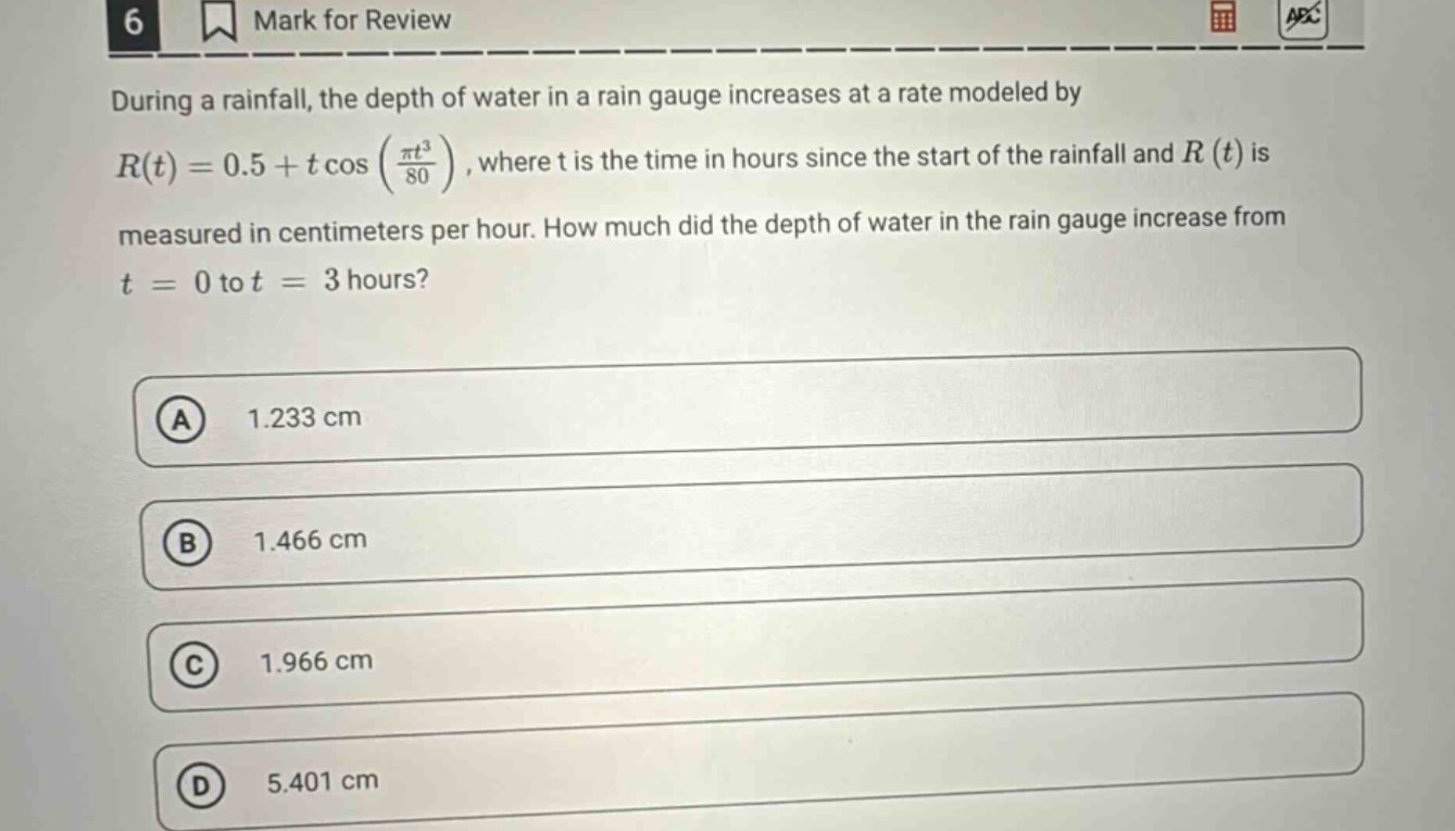 during a rainfall, the depth of water in a rain gauge increases at a rate modeled by r(t)=0.5 + t cos(πt³/80), where t is the time in hours since the start of the rainfall and r(t) is measured in centimeters per hour. how much did the depth of water in the rain gauge increase from t = 0 to t = 3 hours? a 1.233 cm b 1.466 cm c 1.966 cm d 5.401 cm
