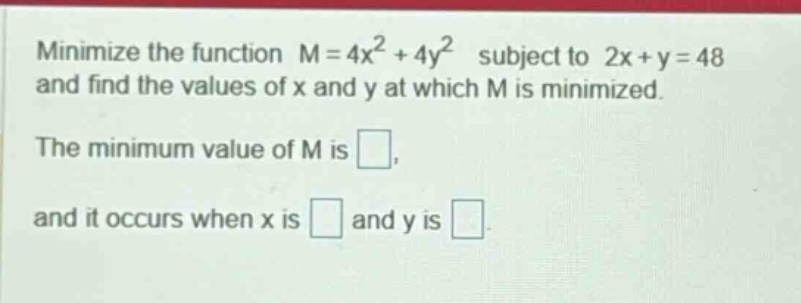 minimize the function m = 4x² + 4y² subject to 2x + y = 48 and find the values of x and y at which m is minimized. the minimum value of m is . and it occurs when x is and y is
