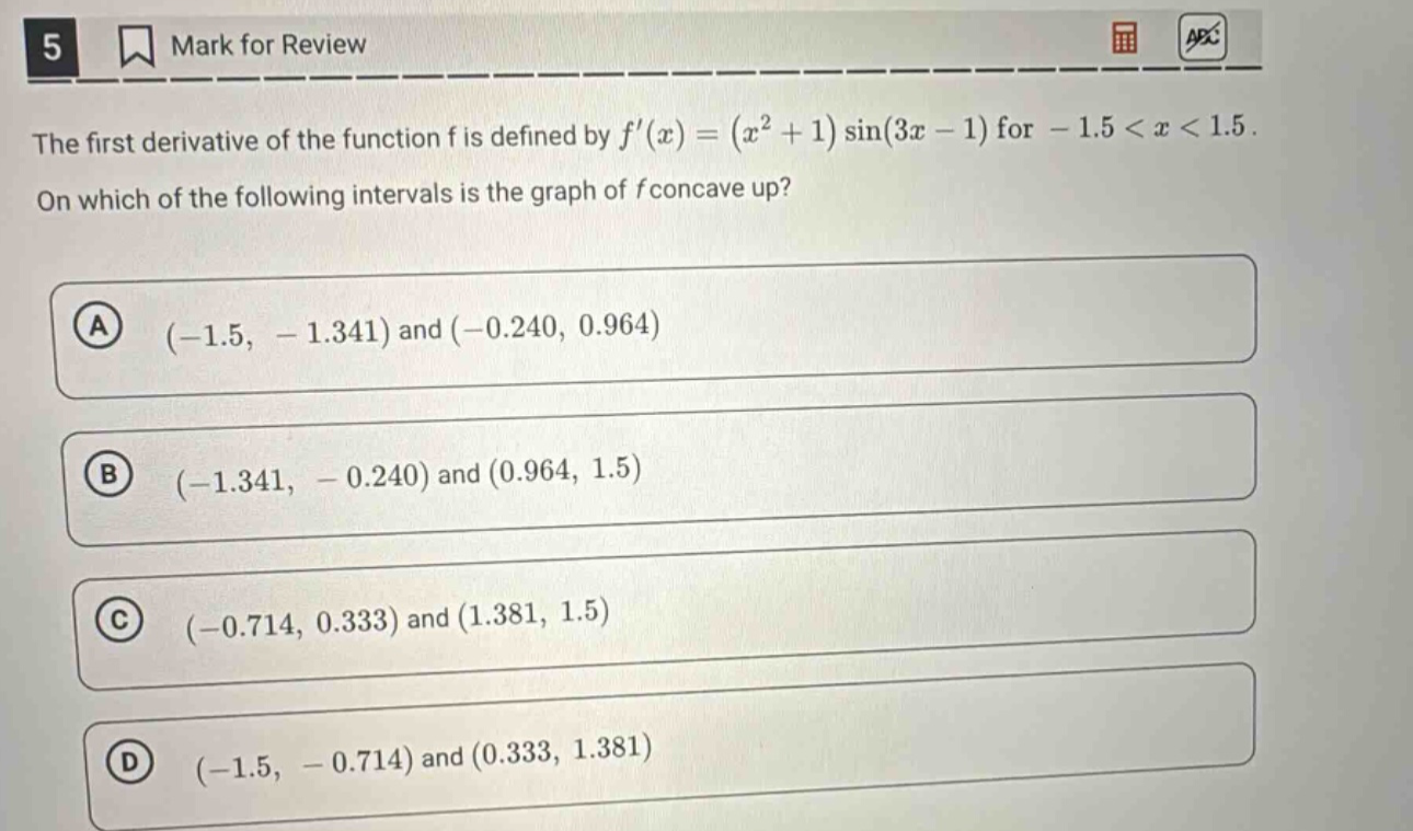 the first derivative of the function f is defined by f(x)=(x² + 1)sin(3x - 1) for - 1.5 < x < 1.5. on which of the following intervals is the graph of f concave up? a (-1.5, - 1.341) and (-0.240, 0.964) b (-1.341, - 0.240) and (0.964, 1.5) c (-0.714, 0.333) and (1.381, 1.5) d (-1.5, - 0.714) and (0.333, 1.381)