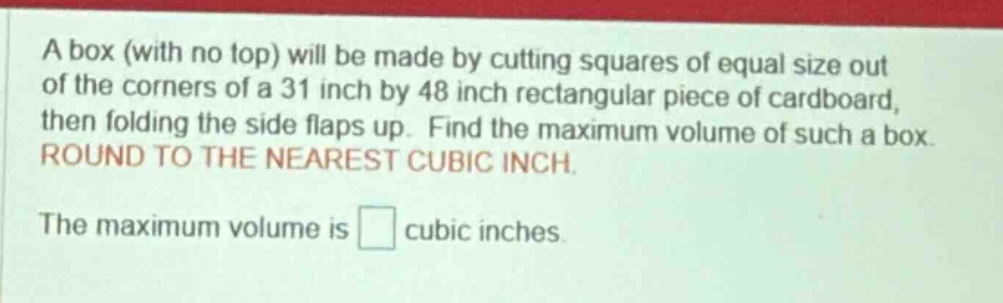 a box (with no top) will be made by cutting squares of equal size out of the corners of a 31 inch by 48 inch rectangular piece of cardboard, then folding the side flaps up. find the maximum volume of such a box. round to the nearest cubic inch. the maximum volume is cubic inches