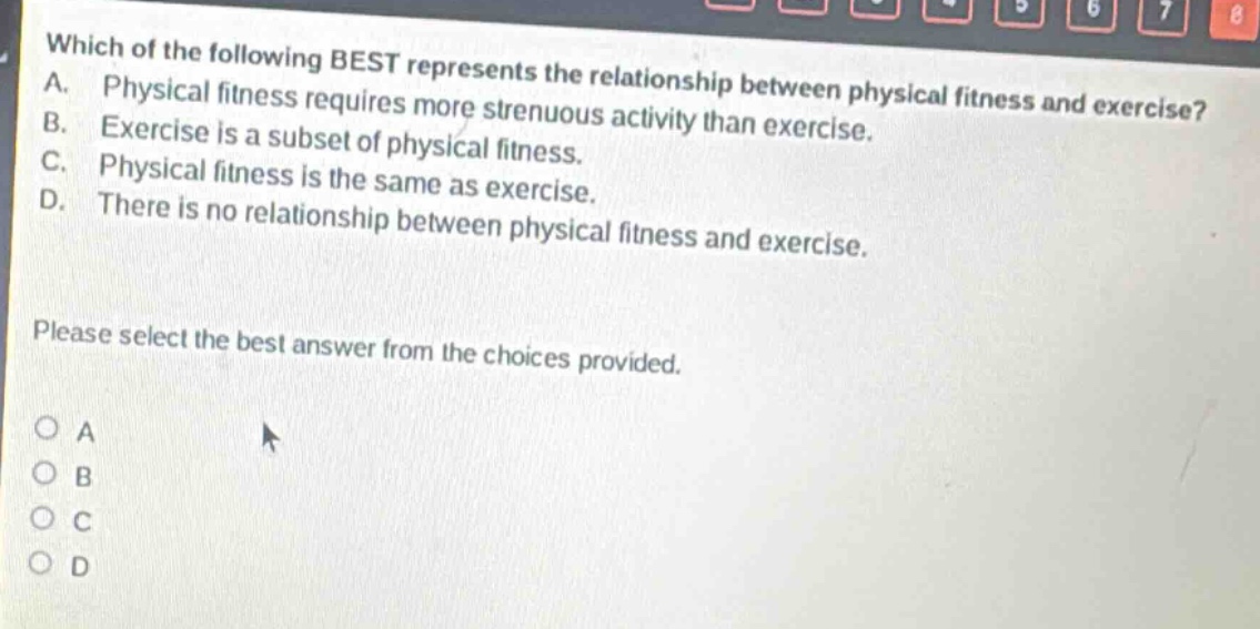 which of the following best represents the relationship between physical fitness and exercise? a. physical fitness requires more strenuous activity than exercise. b. exercise is a subset of physical fitness. c. physical fitness is the same as exercise. d. there is no relationship between physical fitness and exercise. please select the best answer from the choices provided. o a o b o c o d