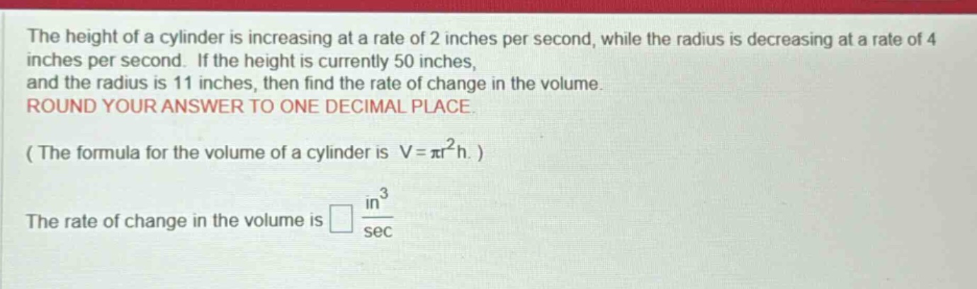 the height of a cylinder is increasing at a rate of 2 inches per second, while the radius is decreasing at a rate of 4 inches per second. if the height is currently 50 inches, and the radius is 11 inches, then find the rate of change in the volume. round your answer to one decimal place. ( the formula for the volume of a cylinder is v = πr²h. ) the rate of change in the volume is □ in³/sec