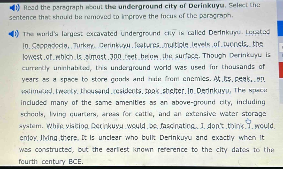 read the paragraph about the underground city of derinkuyu. select the sentence that should be removed to improve the focus of the paragraph. the worlds largest excavated underground city is called derinkuyu. located in cappadocia, turkey, derinkuyu features multiple levels of tunnels, the lowest of which is almost 300 feet below the surface. though derinkuyu is currently uninhabited, this underground world was used for thousands of years as a space to store goods and hide from enemies. at its peak, an estimated twenty thousand residents took shelter in derinkuyu. the space included many of the same amenities as an above - ground city, including schools, living quarters, areas for cattle, and an extensive water storage system. while visiting derinkuyu would be fascinating, i dont think i would enjoy living there. it is unclear who built derinkuyu and exactly when it was constructed, but the earliest known reference to the city dates to the fourth century bce.