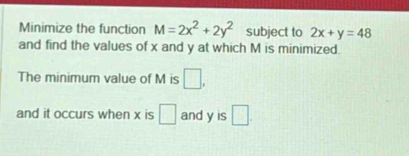 minimize the function m = 2x² + 2y² subject to 2x + y = 48 and find the values of x and y at which m is minimized. the minimum value of m is . and it occurs when x is and y is .
