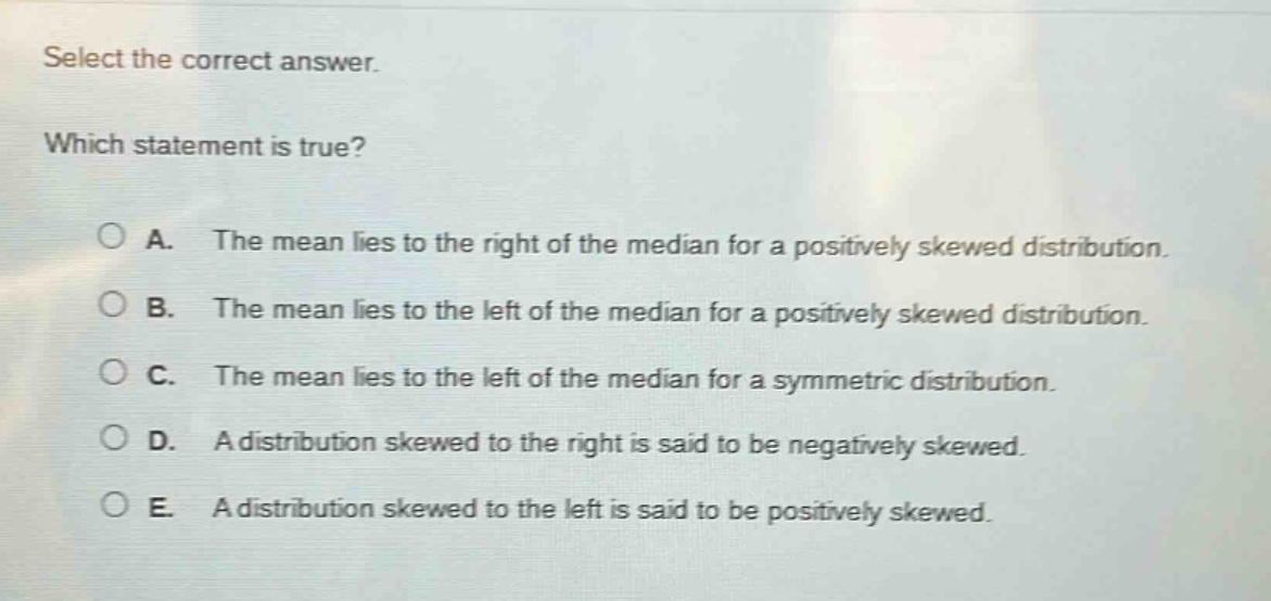 select the correct answer. which statement is true? a. the mean lies to the right of the median for a positively skewed distribution. b. the mean lies to the left of the median for a positively skewed distribution. c. the mean lies to the left of the median for a symmetric distribution. d. a distribution skewed to the right is said to be negatively skewed. e. a distribution skewed to the left is said to be positively skewed.