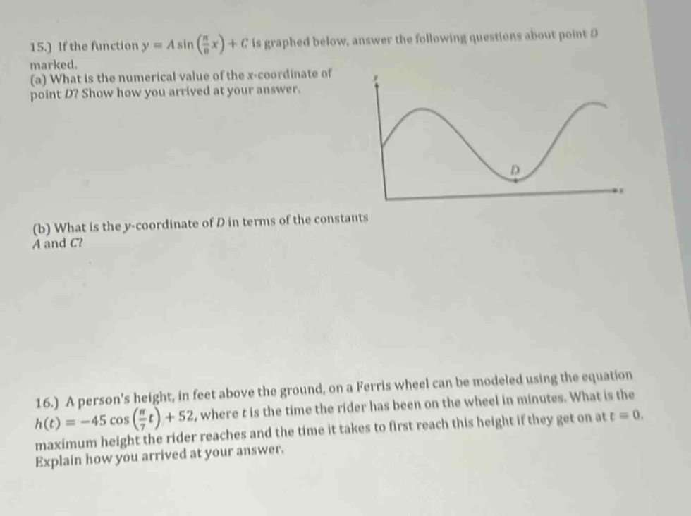15.) if the function y = a sin(π/6 x)+c is graphed below, answer the following questions about point d marked. (a) what is the numerical value of the x - coordinate of point d? show how you arrived at your answer. (b) what is the y - coordinate of d in terms of the constants a and c? 16.) a persons height, in feet above the ground, on a ferris wheel can be modeled using the equation h(t)= - 45 cos(π/7 t)+52, where t is the time the rider has been on the wheel in minutes. what is the maximum height the rider reaches and the time it takes to first reach this height if they get on at t = 0. explain how you arrived at your answer.