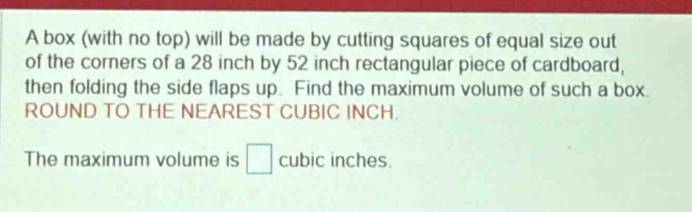 a box (with no top) will be made by cutting squares of equal size out of the corners of a 28 inch by 52 inch rectangular piece of cardboard, then folding the side flaps up. find the maximum volume of such a box. round to the nearest cubic inch. the maximum volume is cubic inches.