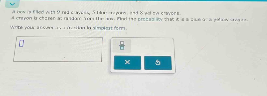 a box is filled with 9 red crayons, 5 blue crayons, and 8 yellow crayons. a crayon is chosen at random from the box. find the probability that it is a blue or a yellow crayon. write your answer as a fraction in simplest form.