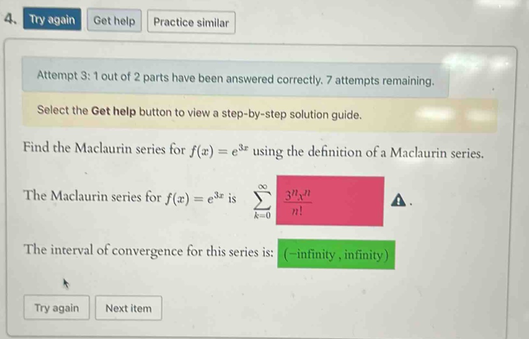 4. try again get help practice similar attempt 3: 1 out of 2 parts have been answered correctly. 7 attempts remaining. select the get help button to view a step - by - step solution guide. find the maclaurin series for f(x)=e^3x using the definition of a maclaurin series. the maclaurin series for f(x)=e^3x is ∑(k = 0 to ∞) (3^n x^n)/n!. the interval of convergence for this series is: (-infinity, infinity) try again next item