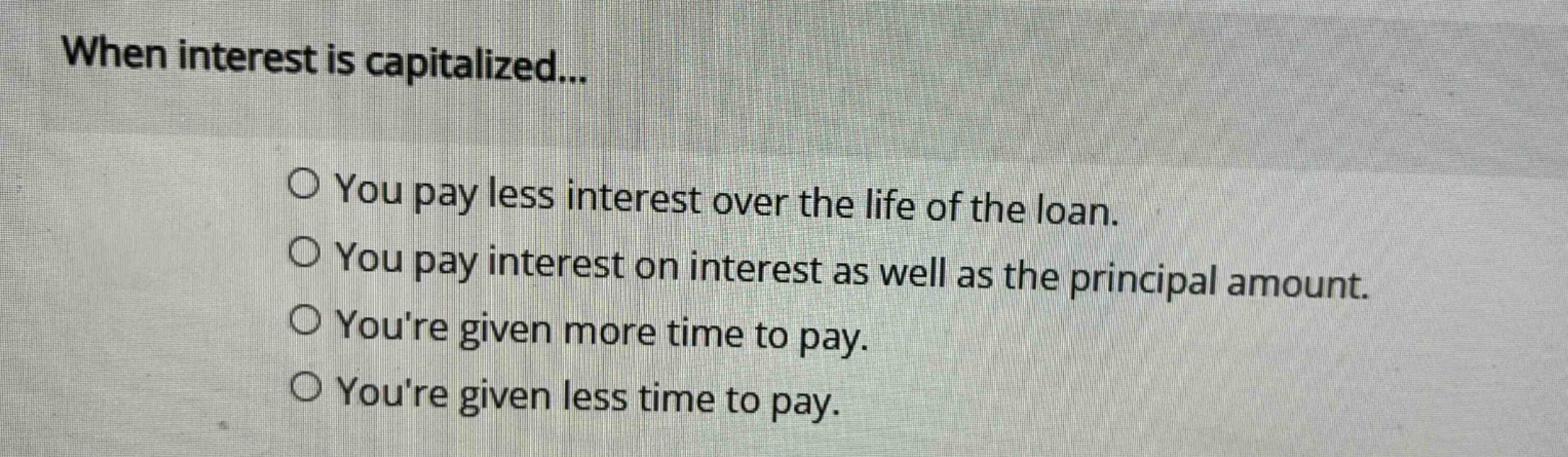 when interest is capitalized...\no you pay less interest over the life of the loan.\no you pay interest on interest as well as the principal amount.\no youre given more time to pay.\no youre given less time to pay.