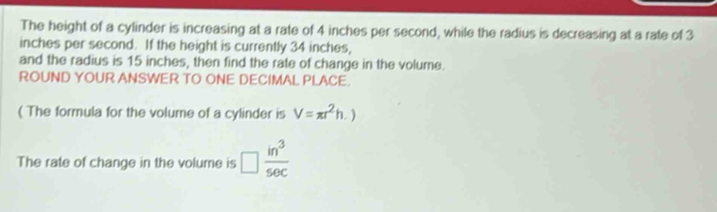 the height of a cylinder is increasing at a rate of 4 inches per second, while the radius is decreasing at a rate of 3 inches per second. if the height is currently 34 inches, and the radius is 15 inches, then find the rate of change in the volume. round your answer to one decimal place. ( the formula for the volume of a cylinder is v = πr²h. ) the rate of change in the volume is □ in³/sec