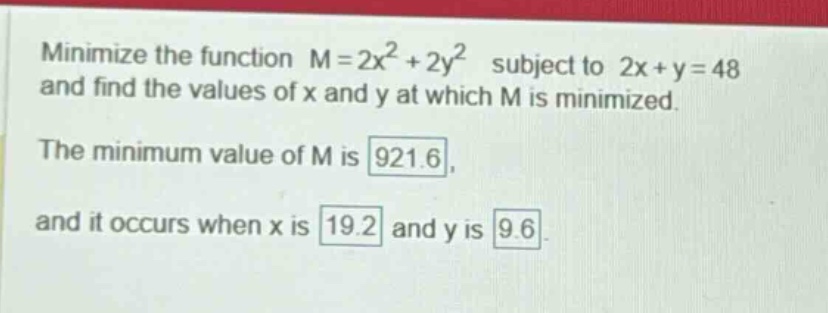 minimize the function m = 2x² + 2y² subject to 2x + y = 48 and find the values of x and y at which m is minimized. the minimum value of m is 921.6, and it occurs when x is 19.2 and y is 9.6.