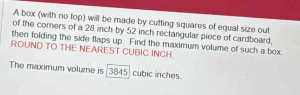 a box (with no top) will be made by cutting squares of equal size out of the corners of a 28 inch by 52 inch rectangular piece of cardboard, then folding the side flaps up. find the maximum volume of such a box. round to the nearest cubic inch. the maximum volume is 3845 cubic inches.