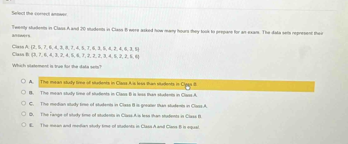 select the correct answer. twenty students in class a and 20 students in class b were asked how many hours they took to prepare for an exam. the data sets represent their answers. class a: {2, 5, 7, 6, 4, 3, 8, 7, 4, 5, 7, 6, 3, 5, 4, 2, 4, 6, 3, 5} class b: {3, 7, 6, 4, 3, 2, 4, 5, 6, 7, 2, 2, 2, 3, 4, 5, 2, 2, 5, 6} which statement is true for the data sets? a. the mean study time of students in class a is less than students in class b. b. the mean study time of students in class b is less than students in class a. c. the median study time of students in class b is greater than students in class a. d. the range of study time of students in class a is less than students in class b. e. the mean and median study time of students in class a and class b is equal.