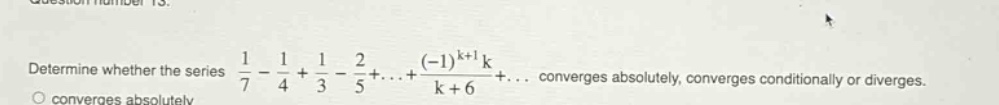 determine whether the series 1/7 - 1/4 + 1/3 - 2/5+...+(-1)^(k + 1)k/(k + 6)+... converges absolutely, converges conditionally or diverges. converges absolutely