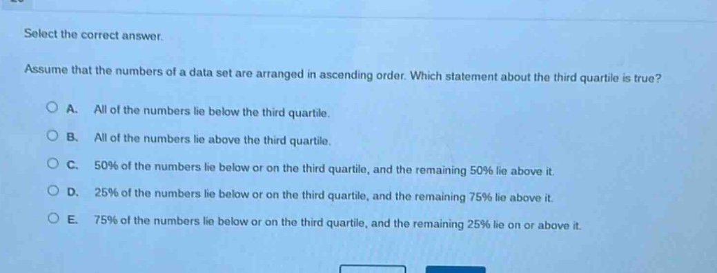 select the correct answer. assume that the numbers of a data set are arranged in ascending order. which statement about the third quartile is true? a. all of the numbers lie below the third quartile. b. all of the numbers lie above the third quartile. c. 50% of the numbers lie below or on the third quartile, and the remaining 50% lie above it. d. 25% of the numbers lie below or on the third quartile, and the remaining 75% lie above it. e. 75% of the numbers lie below or on the third quartile, and the remaining 25% lie on or above it.