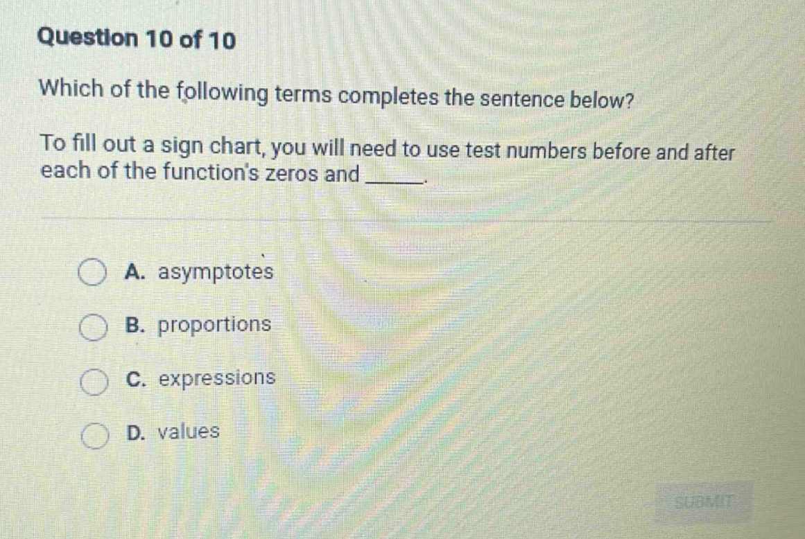 question 10 of 10 which of the following terms completes the sentence below? to fill out a sign chart, you will need to use test numbers before and after each of the functions zeros and _____. a. asymptotes b. proportions c. expressions d. values