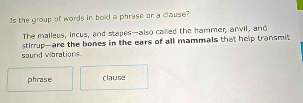 is the group of words in bold a phrase or a clause? the malleus, incus, and stapes—also called the hammer, anvil, and stirrup—are the bones in the ears of all mammals that help transmit sound vibrations. phrase clause