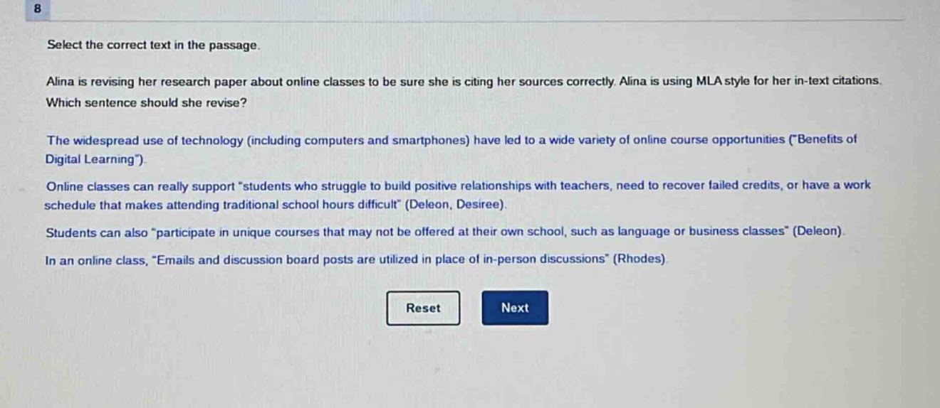 select the correct text in the passage. alina is revising her research paper about online classes to be sure she is citing her sources correctly. alina is using mla style for her in - text citations. which sentence should she revise? the widespread use of technology (including computers and smartphones) have led to a wide variety of online course opportunities (\benefits of digital learning\). online classes can really support \students who struggle to build positive relationships with teachers, need to recover failed credits, or have a work schedule that makes attending traditional school hours difficult\ (deleon, desiree). students can also \participate in unique courses that may not be offered at their own school, such as language or business classes\ (deleon). in an online class, \emails and discussion board posts are utilized in place of in - person discussions\ (rhodes).