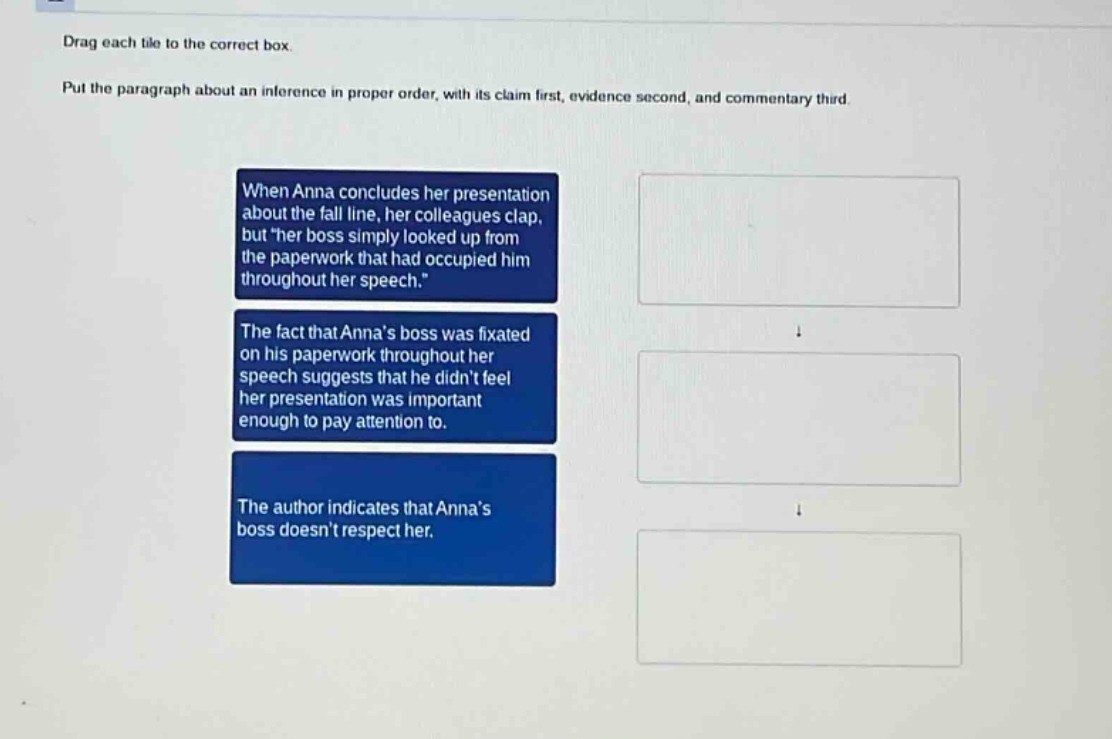 drag each tile to the correct box. put the paragraph about an inference in proper order, with its claim first, evidence second, and commentary third. when anna concludes her presentation about the fall line, her colleagues clap, but her boss simply looked up from the paperwork that had occupied him throughout her speech. the fact that annas boss was fixated on his paperwork throughout her speech suggests that he didnt feel her presentation was important enough to pay attention to. the author indicates that annas boss doesnt respect her.