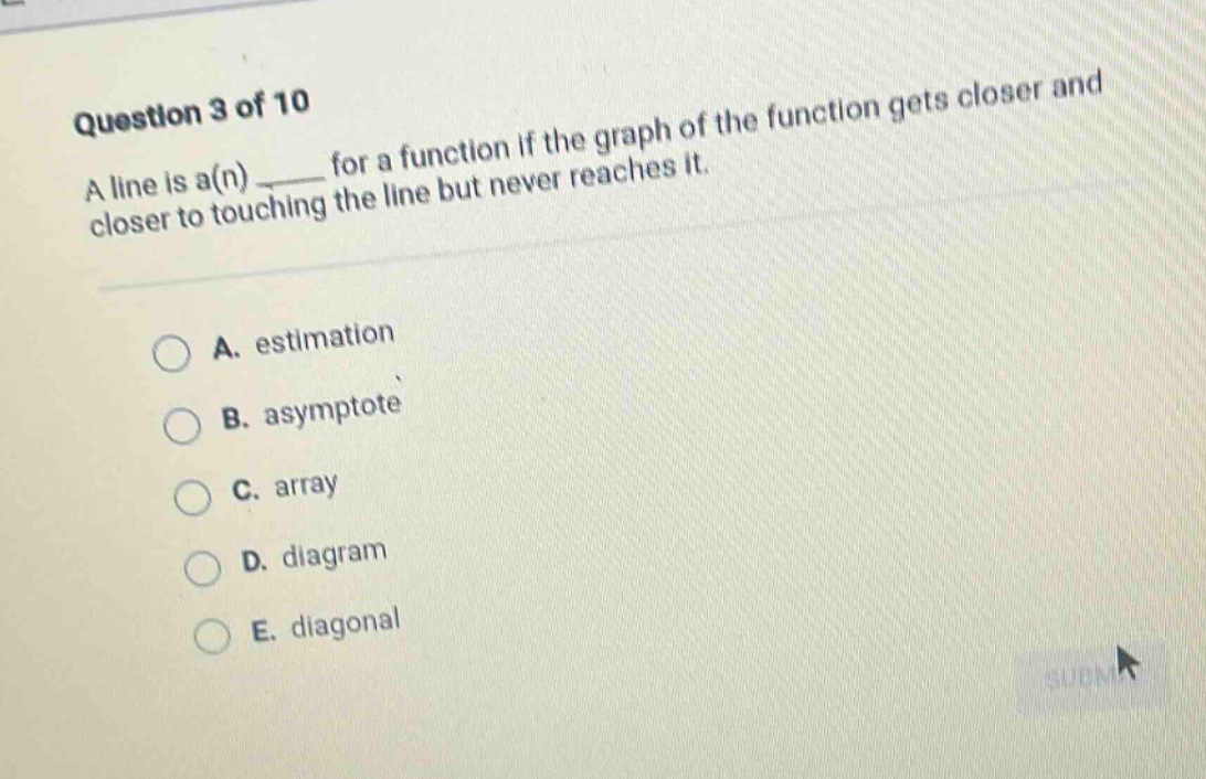 question 3 of 10 a line is a(n) ____ for a function if the graph of the function gets closer and closer to touching the line but never reaches it. a. estimation b. asymptote c. array d. diagram e. diagonal