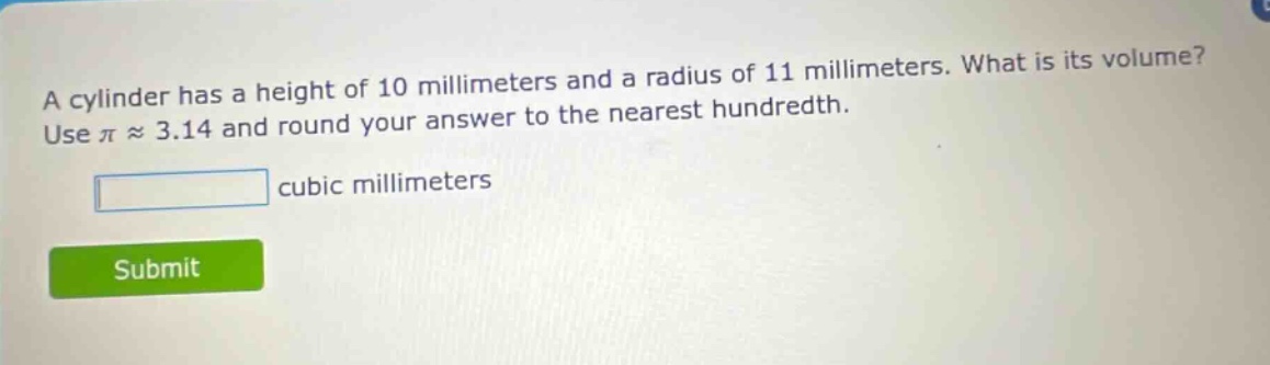 a cylinder has a height of 10 millimeters and a radius of 11 millimeters. what is its volume? use π ≈ 3.14 and round your answer to the nearest hundredth. cubic millimeters