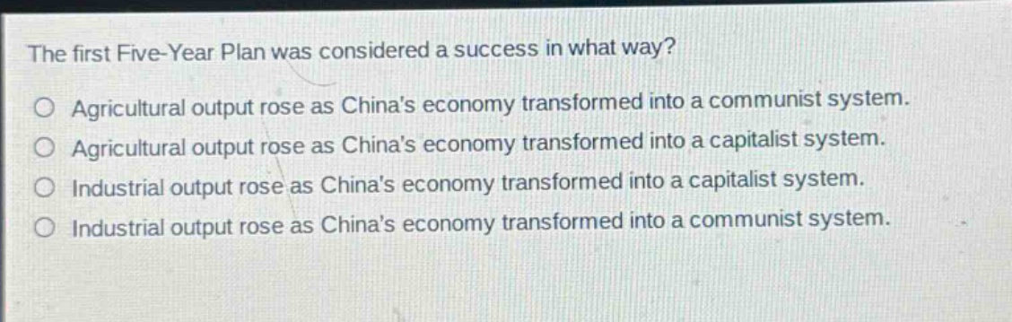 the first five - year plan was considered a success in what way?\no agricultural output rose as chinas economy transformed into a communist system.\no agricultural output rose as chinas economy transformed into a capitalist system.\no industrial output rose as chinas economy transformed into a capitalist system.\no industrial output rose as chinas economy transformed into a communist system.