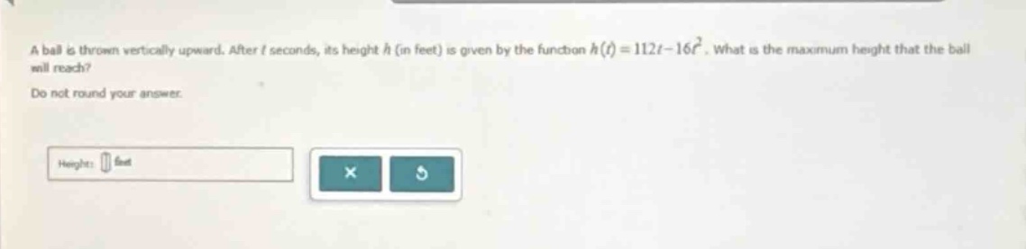 a ball is thrown vertically upward. after t seconds, its height h (in feet) is given by the function h(t)=112t - 16t². what is the maximum height that the ball will reach? do not round your answer. height: feet
