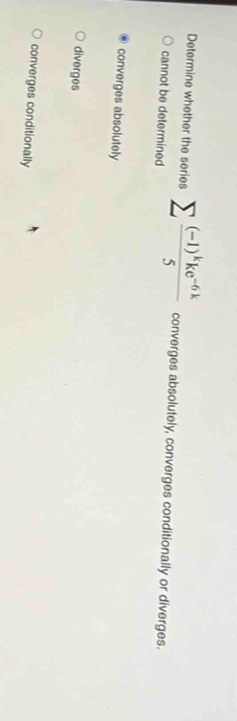 determine whether the series ∑((-1)^k*e^(-6k))/5 converges absolutely, converges conditionally or diverges. cannot be determined converges absolutely diverges converges conditionally