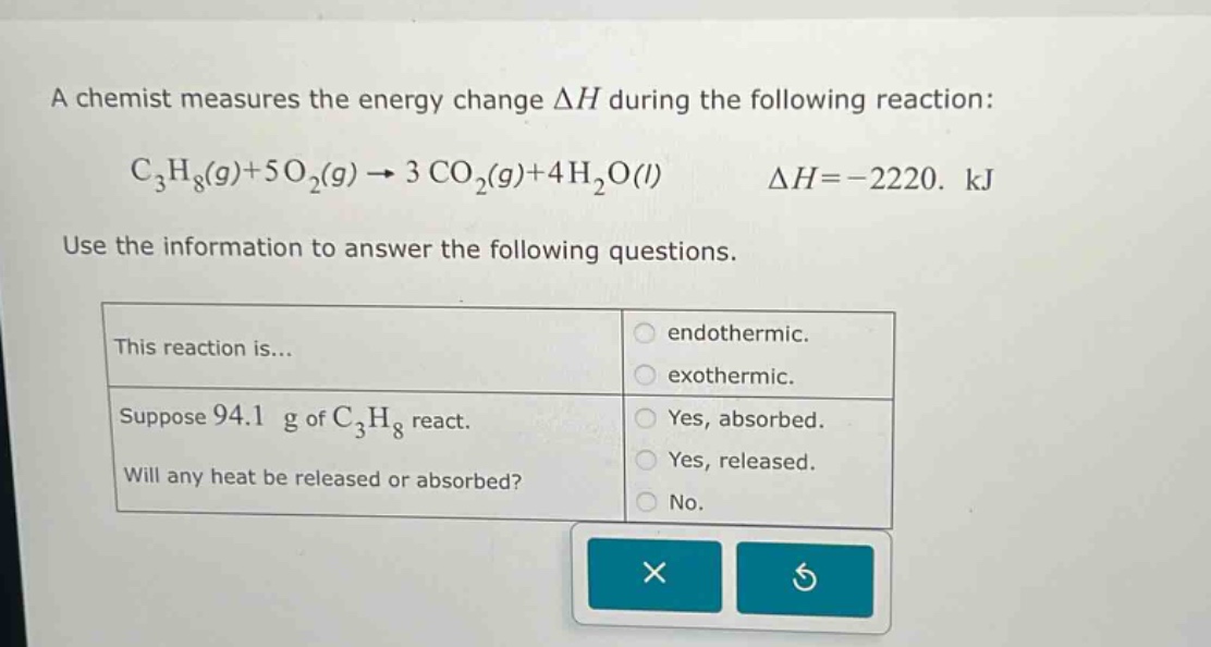 a chemist measures the energy change δh during the following reaction: c₃h₈(g)+5o₂(g)→3co₂(g)+4h₂o(l) δh = -2220. kj use the information to answer the following questions. this reaction is... endothermic. exothermic. suppose 94.1 g of c₃h₈ react. will any heat be released or absorbed? yes, absorbed. yes, released. no.
