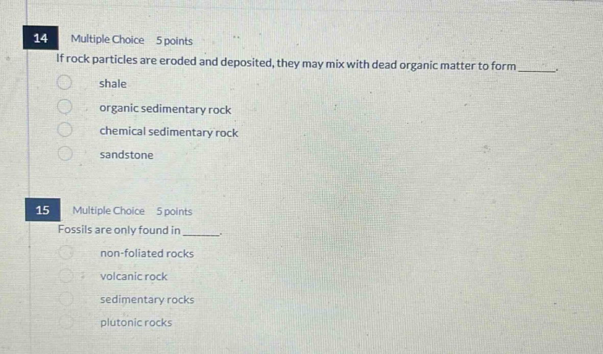 14 multiple choice 5 points if rock particles are eroded and deposited, they may mix with dead organic matter to form ______. shale organic sedimentary rock chemical sedimentary rock sandstone 15 multiple choice 5 points fossils are only found in ______. non - foliated rocks volcanic rock sedimentary rocks plutonic rocks