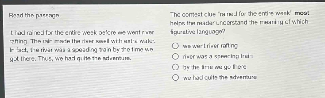 read the passage. it had rained for the entire week before we went river rafting. the rain made the river swell with extra water. in fact, the river was a speeding train by the time we got there. thus, we had quite the adventure. the context clue “rained for the entire week” most helps the reader understand the meaning of which figurative language? we went river rafting river was a speeding train by the time we go there we had quite the adventure