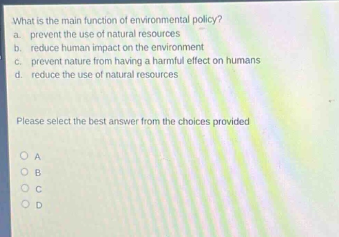 what is the main function of environmental policy? a. prevent the use of natural resources b. reduce human impact on the environment c. prevent nature from having a harmful effect on humans d. reduce the use of natural resources please select the best answer from the choices provided