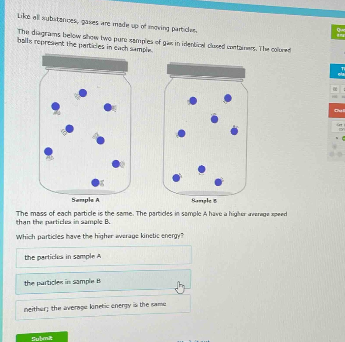 like all substances, gases are made up of moving particles. the diagrams below show two pure samples of gas in identical closed containers. the colored balls represent the particles in each sample. sample a sample b the mass of each particle is the same. the particles in sample a have a higher average speed than the particles in sample b. which particles have the higher average kinetic energy? the particles in sample a the particles in sample b neither; the average kinetic energy is the same