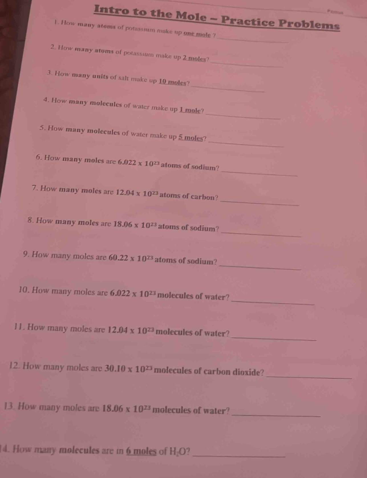 intro to the mole - practice problems\n1. how many atoms of potassium make up one mole?\n2. how many atoms of potassium make up 2 moles?\n3. how many units of salt make up 10 moles?\n4. how many molecules of water make up 1 mole?\n5. how many molecules of water make up 5 moles?\n6. how many moles are 6.022 x 10²³ atoms of sodium?\n7. how many moles are 12.04 x 10²³ atoms of carbon?\n8. how many moles are 18.06 x 10²³ atoms of sodium?\n9. how many moles are 60.22 x 10²³ atoms of sodium?\n10. how many moles are 6.022 x 10²³ molecules of water?\n11. how many moles are 12.04 x 10²³ molecules of water?\n12. how many moles are 30.10 x 10²³ molecules of carbon dioxide?\n13. how many moles are 18.06 x 10²³ molecules of water?\n14. how many molecules are in 6 moles of h₂o?