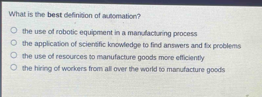what is the best definition of automation? the use of robotic equipment in a manufacturing process the application of scientific knowledge to find answers and fix problems the use of resources to manufacture goods more efficiently the hiring of workers from all over the world to manufacture goods