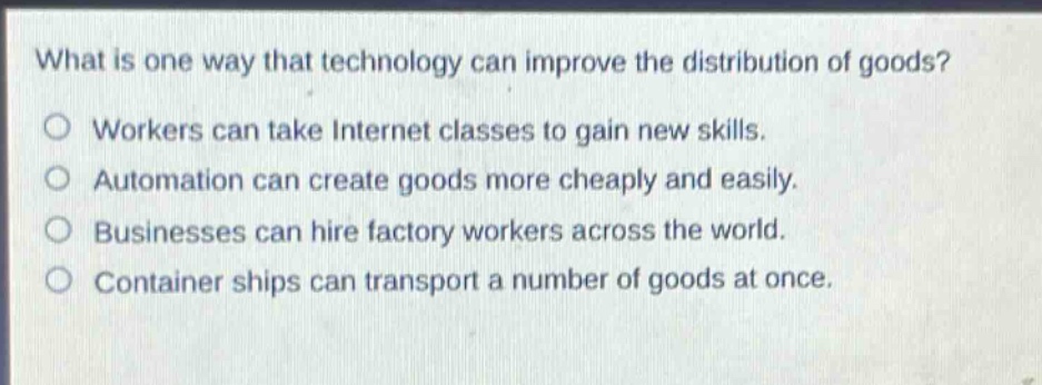 what is one way that technology can improve the distribution of goods? workers can take internet classes to gain new skills. automation can create goods more cheaply and easily. businesses can hire factory workers across the world. container ships can transport a number of goods at once.