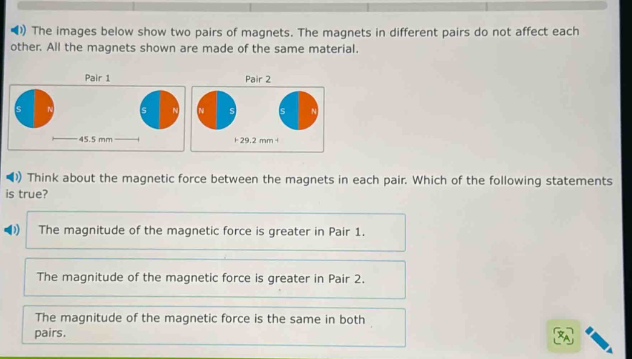 the images below show two pairs of magnets. the magnets in different pairs do not affect each other. all the magnets shown are made of the same material. think about the magnetic force between the magnets in each pair. which of the following statements is true? the magnitude of the magnetic force is greater in pair 1. the magnitude of the magnetic force is greater in pair 2. the magnitude of the magnetic force is the same in both pairs.